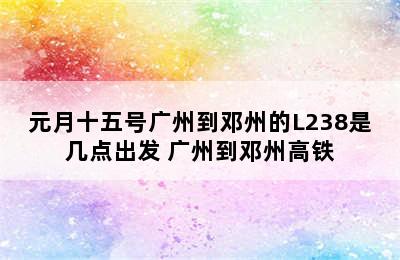 元月十五号广州到邓州的L238是几点出发 广州到邓州高铁